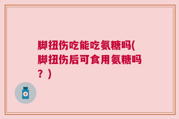 脚扭伤吃能吃氨糖吗(脚扭伤后可食用氨糖吗?) 脚扭伤吃能吃氨糖吗(脚扭伤后可食用氨糖吗?)