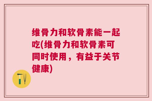 维骨力和软骨素能一起吃(维骨力和软骨素可同时使用,有益于关节健康)