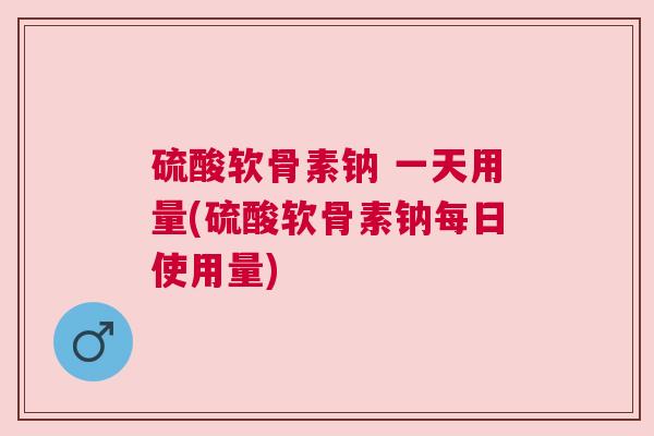 硫酸软骨素钠 一天用量(硫酸软骨素钠每日使用量)