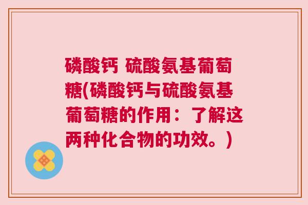 磷酸钙 硫酸氨基葡萄糖(磷酸钙与硫酸氨基葡萄糖的作用:了解这两种化合物的功效。) 磷酸钙 硫酸氨基葡萄糖(磷酸钙与硫酸氨基葡萄糖的作用:了解这两种化合物的功效。)