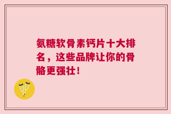 氨糖软骨素钙片十大排名，这些品牌让你的骨骼更强壮！