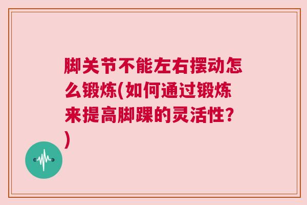 脚关节不能左右摆动怎么锻炼(如何通过锻炼来提高脚踝的灵活性?) 脚关节不能左右摆动怎么锻炼(如何通过锻炼来提高脚踝的灵活性?)