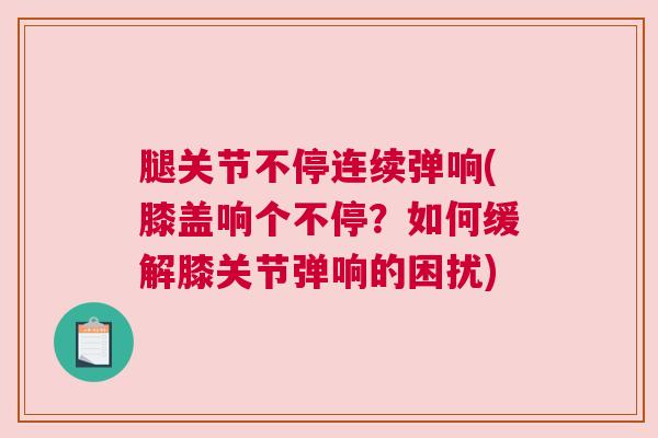 腿关节不停连续弹响(膝盖响个不停?如何缓解膝关节弹响的困扰) 腿关节不停连续弹响(膝盖响个不停?如何缓解膝关节弹响的困扰)