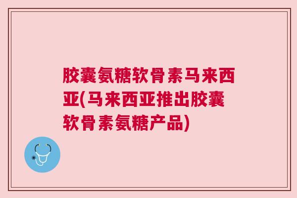 胶囊氨糖软骨素马来西亚(马来西亚推出胶囊软骨素氨糖产品)