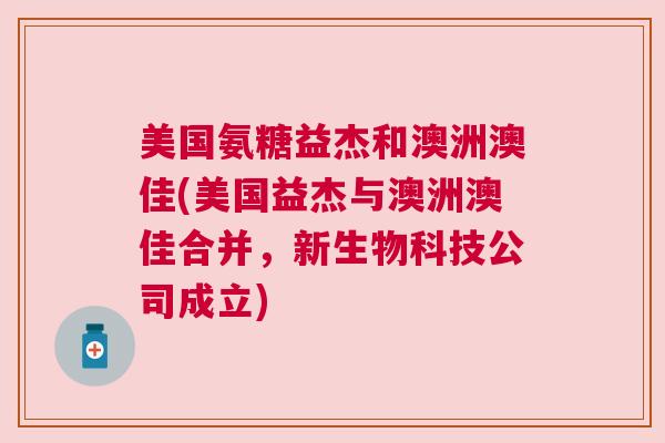 美国氨糖益杰和澳洲澳佳(美国益杰与澳洲澳佳合并,新生物科技公司成立)