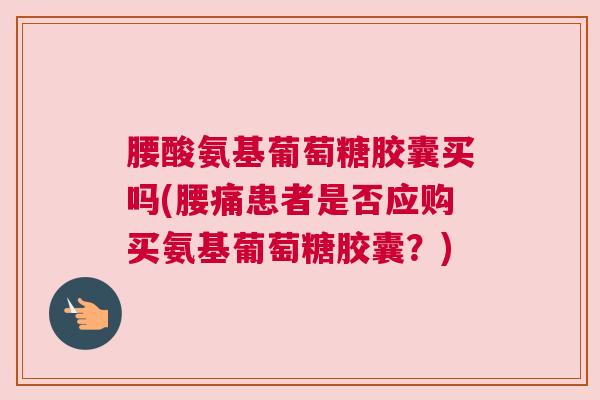 腰酸氨基葡萄糖胶囊买吗(腰痛患者是否应购买氨基葡萄糖胶囊?)