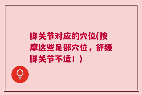 脚关节对应的穴位(按摩这些足部穴位,舒缓脚关节不适!)