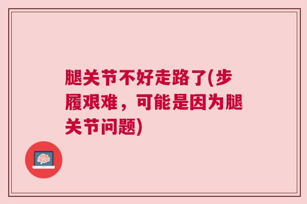 腿关节不好走路了(步履艰难，可能是因为腿关节问题)