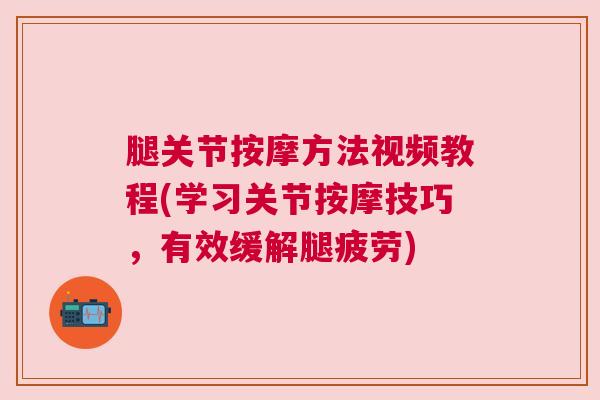 腿关节按摩方法视频教程(学习关节按摩技巧,有效缓解腿疲劳)