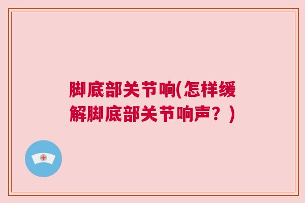 脚底部关节响(怎样缓解脚底部关节响声？)