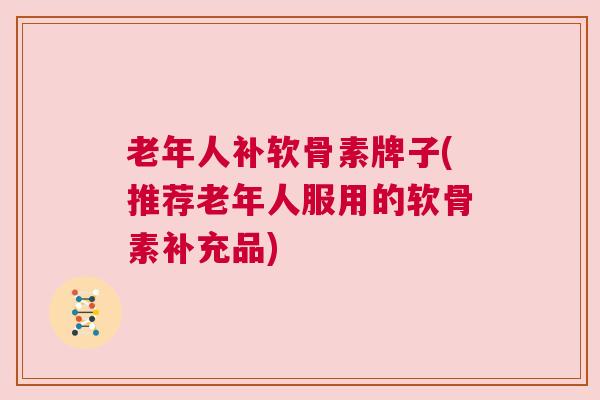 老年人补软骨素牌子(推荐老年人服用的软骨素补充品)