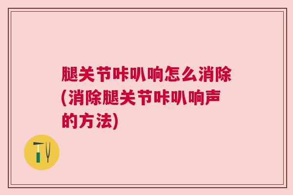 腿关节咔叭响怎么消除(消除腿关节咔叭响声的方法)