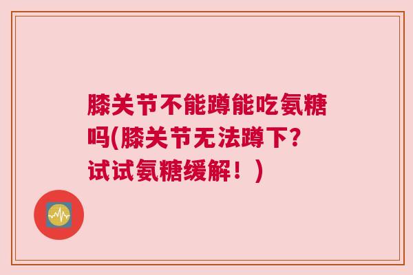 膝关节不能蹲能吃氨糖吗(膝关节无法蹲下?试试氨糖缓解!)