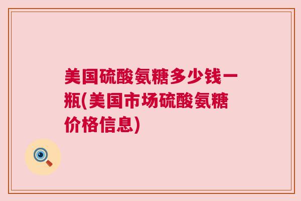 美国硫酸氨糖多少钱一瓶(美国市场硫酸氨糖价格信息) 美国硫酸氨糖多少钱一瓶(美国市场硫酸氨糖价格信息)