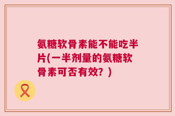 氨糖软骨素能不能吃半片(一半剂量的氨糖软骨素可否有效?)