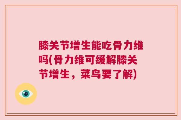 膝关节增生能吃骨力维吗(骨力维可缓解膝关节增生,菜鸟要了解)