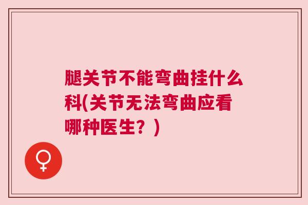 腿关节不能弯曲挂什么科(关节无法弯曲应看哪种医生?)