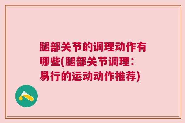 腿部关节的调理动作有哪些(腿部关节调理:易行的运动动作推荐)