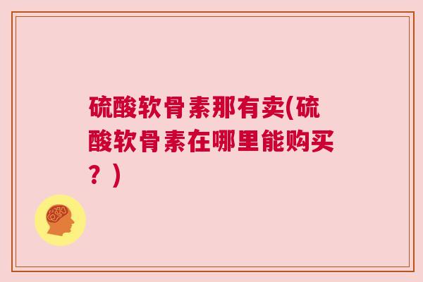硫酸软骨素那有卖(硫酸软骨素在哪里能购买？)