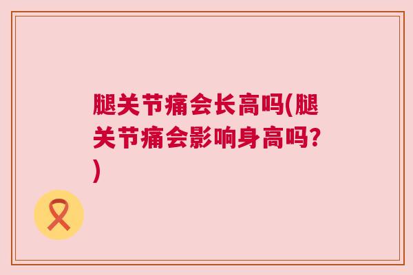 腿关节痛会长高吗(腿关节痛会影响身高吗?)