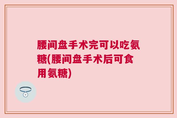 腰间盘手术完可以吃氨糖(腰间盘手术后可食用氨糖)