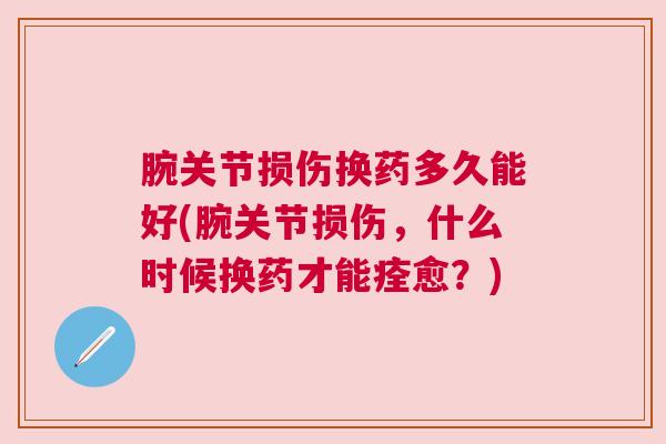 腕关节损伤换药多久能好(腕关节损伤，什么时候换药才能痊愈？)