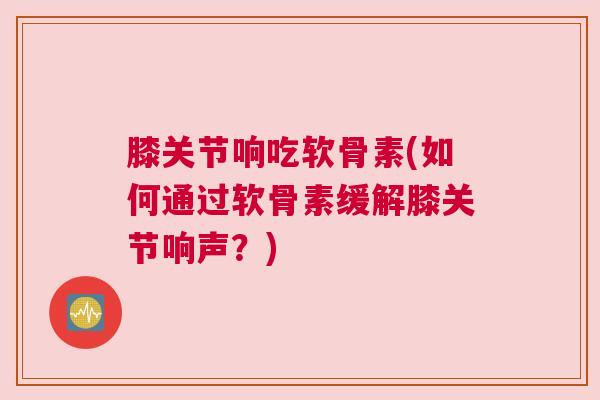 膝关节响吃软骨素(如何通过软骨素缓解膝关节响声?)