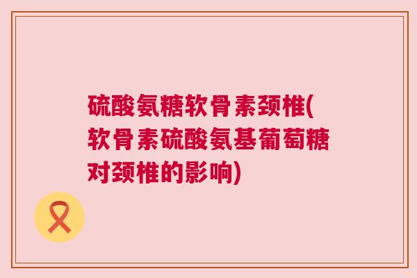 硫酸氨糖软骨素颈椎(软骨素硫酸氨基葡萄糖对颈椎的影响)