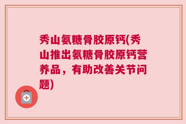 秀山氨糖骨胶原钙(秀山推出氨糖骨胶原钙营养品,有助改善关节问题)