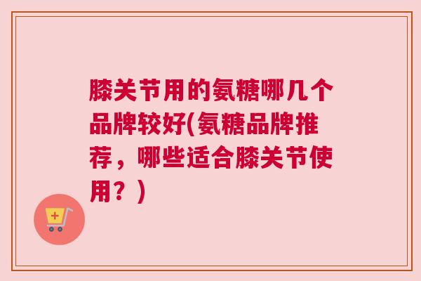 膝关节用的氨糖哪几个品牌较好(氨糖品牌推荐,哪些适合膝关节使用?) 膝关节用的氨糖哪几个品牌较好(氨糖品牌推荐,哪些适合膝关节使用?)