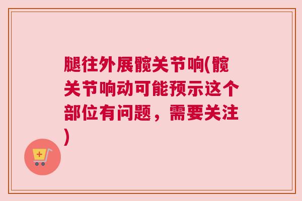 腿往外展髋关节响(髋关节响动可能预示这个部位有问题,需要关注) 腿往外展髋关节响(髋关节响动可能预示这个部位有问题,需要关注)