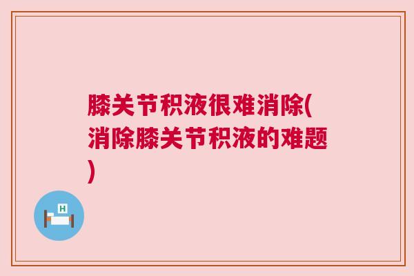 膝关节积液很难消除(消除膝关节积液的难题)