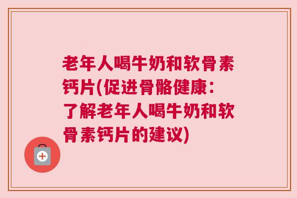 老年人喝牛奶和软骨素钙片(促进骨骼健康:了解老年人喝牛奶和软骨素钙片的建议)