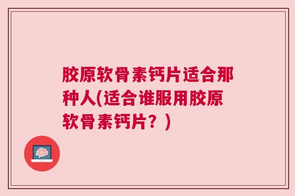 胶原软骨素钙片适合那种人(适合谁服用胶原软骨素钙片?)