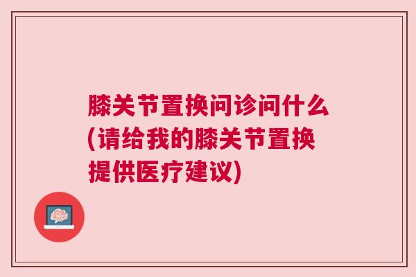 膝关节置换问诊问什么(请给我的膝关节置换提供医疗建议) 膝关节置换问诊问什么(请给我的膝关节置换提供医疗建议)