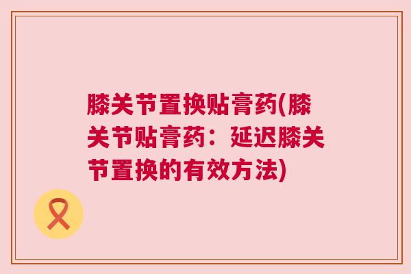 膝关节置换贴膏药(膝关节贴膏药:延迟膝关节置换的有效方法)