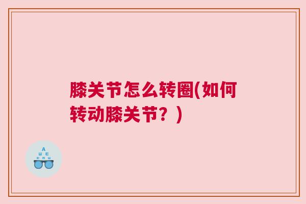 膝关节怎么转圈(如何转动膝关节?) 膝关节怎么转圈(如何转动膝关节?)