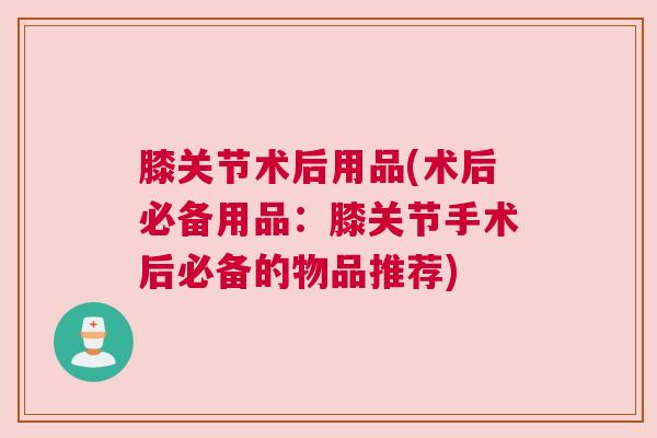 膝关节术后用品(术后必备用品:膝关节手术后必备的物品推荐)