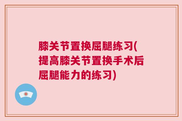 膝关节置换屈腿练习(提高膝关节置换手术后屈腿能力的练习)