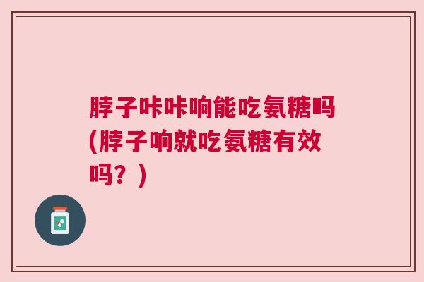 脖子咔咔响能吃氨糖吗(脖子响就吃氨糖有效吗？)