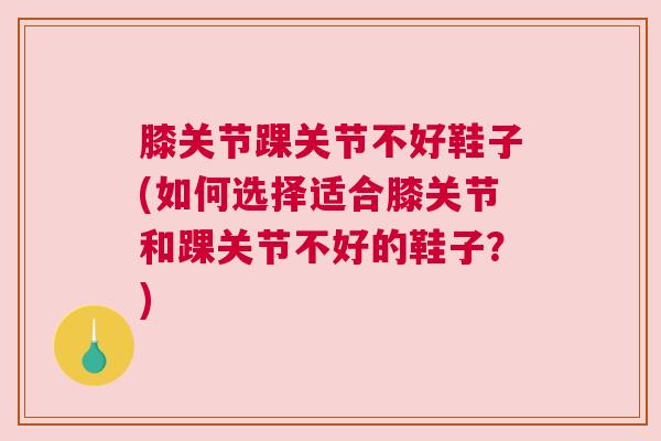 膝关节踝关节不好鞋子(如何选择适合膝关节和踝关节不好的鞋子?)