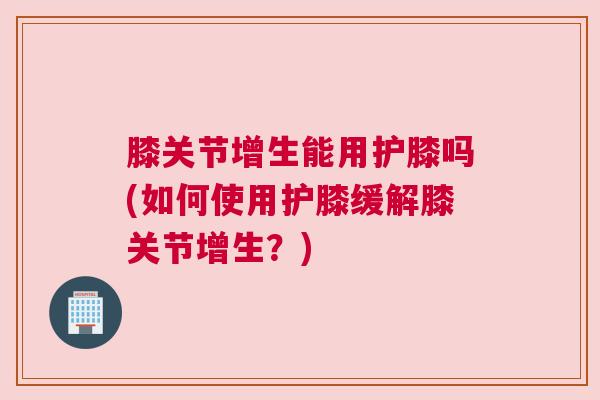 膝关节增生能用护膝吗(如何使用护膝缓解膝关节增生?) 膝关节增生能用护膝吗(如何使用护膝缓解膝关节增生?)