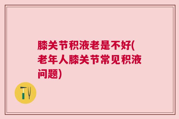 膝关节积液老是不好(老年人膝关节常见积液问题)