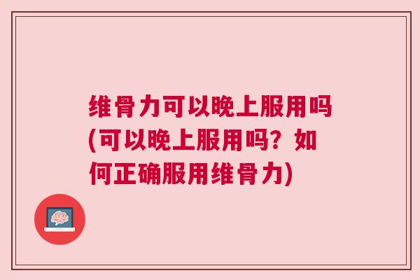 维骨力可以晚上服用吗(可以晚上服用吗?如何正确服用维骨力)