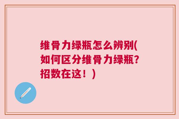 维骨力绿瓶怎么辨别(如何区分维骨力绿瓶?招数在这!)