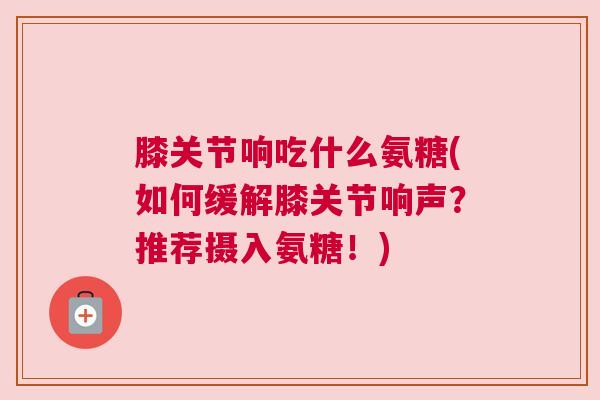 膝关节响吃什么氨糖(如何缓解膝关节响声?推荐摄入氨糖!) 膝关节响吃什么氨糖(如何缓解膝关节响声?推荐摄入氨糖!)