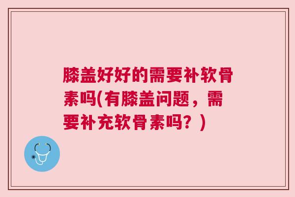 膝盖好好的需要补软骨素吗(有膝盖问题，需要补充软骨素吗？)