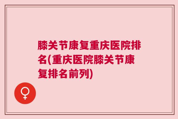 膝关节康复重庆医院排名(重庆医院膝关节康复排名前列)