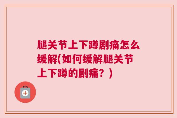 腿关节上下蹲剧痛怎么缓解(如何缓解腿关节上下蹲的剧痛？)