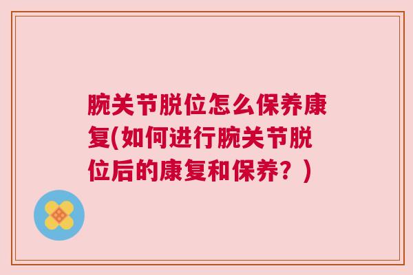 腕关节脱位怎么保养康复(如何进行腕关节脱位后的康复和保养？)